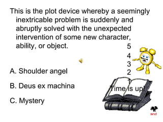 This is the plot device whereby a seemingly
  inextricable problem is suddenly and
  abruptly solved with the unexpected
  intervention of some new character,
  ability, or object.                5
                                     4
                                     3
A. Shoulder angel                    2
                                     1
B. Deus ex machina             Time is up!
C. Mystery
 