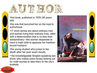 •first book, published in 1978 (36 years
old)
•the one that launched her on the road to
authorhood.
•17 short stories are about ordinary men
and women living their ordinary lives, often
with a determination that is no less than
extraordinary—the woman desperate to
have a male child to appease her tradition-
bound husband
•the young student who jumps to her
death after her poor exam results
• the knowledgeable Singlish-speaking taxi
driver who makes extra money looking out
for male tourists to take them to the city’s
brothels.
 