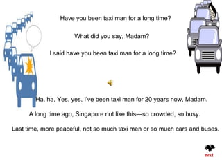 Have you been taxi man for a long time?

                      What did you say, Madam?

             I said have you been taxi man for a long time?




        Ha, ha, Yes, yes, I’ve been taxi man for 20 years now, Madam.

      A long time ago, Singapore not like this—so crowded, so busy.

Last time, more peaceful, not so much taxi men or so much cars and buses.
 