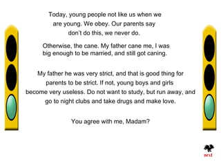 Today, young people not like us when we
         are young. We obey. Our parents say
               don’t do this, we never do.

      Otherwise, the cane. My father cane me, I was
      big enough to be married, and still got caning.


    My father he was very strict, and that is good thing for
      parents to be strict. If not, young boys and girls
become very useless. Do not want to study, but run away, and
      go to night clubs and take drugs and make love.


                You agree with me, Madam?
 