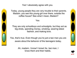 Yes! I absolutely agree with you.

Today, young people they are very trouble to their parents.
  Madam, you see this young girl over there, outside the
        coffee house? See what I mean, Madam?

                           Yes
                            .
  They are only schoolboys and schoolgirls, but they act as
    big shots, spending money, smoking, wearing latest
                 fashion, and making love.


Yes, that’s true. Even though you’re just a taxi man you are
     aware about the behavior of the teenagers today.


        Ah, madam, I know! I know! As taxi man, I
              know them and their habits.
 