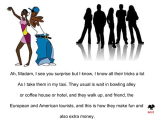 Ah, Madam, I see you surprise but I know, I know all their tricks a lot

   As I take them in my taxi. They usual is wait in bowling alley

     or coffee house or hotel, and they walk up, and friend, the

European and American tourists, and this is how they make fun and

                          also extra money.
 