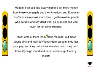 Madam, I tell you this, every month, I got more money
from these young girls and their American and European
boyfriends in my taxi, more than I get from other people
 who bargain and say don't want go by meter and wait
              even for ten cents change.


  Phui!!Some of them really make me mad. But these
young girls and their boyfriends don't bargain, they just
pay, pay, and they make love in taxi so much they don't
 know if you go round and round and charge them by
                         meter!
 