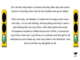 So I let her stay back in school and day after day she come
home in evening, then she do her studies and go to sleep.


Then one day, oh Madam, it make me so angry even now--
 one day, I in my taxi driving, driving along and hey! I see a
  girl looking like my Lay Choo, with other girls and some
 Europeans outside a coffee-house but I think, it cannot be
Lay Choo, how can, Lay Choo is in school, and this girl is all
dressed up and make-up, and very bold in her behavior, and
              this is not like my daughter at all.
 