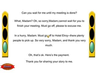 Can you wait for me until my meeting is done?


 What, Madam? Oh, so sorry,Madam,cannot wait for you to
   finish your meeting. Must go off, please to excuse me.


 In a hurry, Madam. Must go off to Hotel Elroy--there plenty
people to pick up. So very sorry, Madam, and thank you very
                           much.


            Oh, that’s ok. Here’s the payment.

          Thank you for sharing your story to me.
 