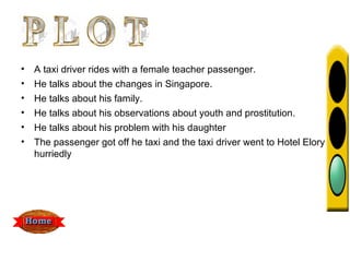 •   A taxi driver rides with a female teacher passenger.
•   He talks about the changes in Singapore.
•   He talks about his family.
•   He talks about his observations about youth and prostitution.
•   He talks about his problem with his daughter
•   The passenger got off he taxi and the taxi driver went to Hotel Elory
    hurriedly
 