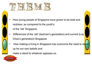 •   How young people of Singapore have grown to be bold and
    reckless; as compared to the youth’s
    of the ‘old’ Singapore.

•   Differences of the ‘old’ (taximan’s generation) and current (Lay
    Choo’s generation) Singapore
•   How making a living in Singapore has overcome the need to stand
    up for our own beliefs and
    make a stand to whatever opposes us.
 