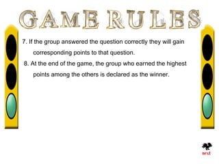 7. If the group answered the question correctly they will gain
    corresponding points to that question.
8. At the end of the game, the group who earned the highest
    points among the others is declared as the winner.
 