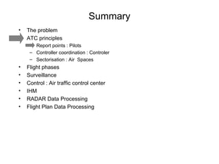 Summary The problem ATC principles Report points : Pilots Controller coordination : Controler  Sectorisation : Air  Spaces Flight phases Surveillance Control : Air traffic control center IHM RADAR Data Processing Flight Plan Data Processing 