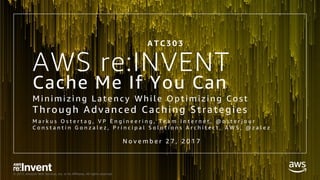 © 2017, Amazon Web Services, Inc. or its Affiliates. All rights reserved.
AWS re:INVENT
Cache Me If You Can
M i n i m i z i n g L a t e n c y W h i l e O p t i m i z i n g C o s t
Through Advanced Caching Strategies
M a r k u s O s t e r t a g , V P E n g i n e e r i n g , T e a m I n t e r n e t , @ o s t e r j o u r
C o n s t a n t i n G o n z a l e z , P r i n c i p a l S o l u t i o n s A r c h i t e c t , A W S , @ z a l e z
A T C 3 0 3
N o v e m b e r 2 7 , 2 0 1 7
 