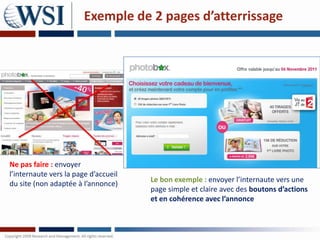 Exemple de 2 pages d’atterrissage




Ne pas faire : envoyer
l’internaute vers la page d’accueil
                                      Le bon exemple : envoyer l’internaute vers une
du site (non adaptée à l’annonce)
                                      page simple et claire avec des boutons d’actions
                                      et en cohérence avec l’annonce
 