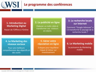 Le programme des conférences



                                                                  3. La recherche locale
    1. Introduction au            2. La publicité en ligne             sur Internet
    Marketing Digital              Elaborer un trafic ciblé et
                                                                 Comment “Google Adresses” a
                                   transformer vos visiteurs
 Passer de l’Offline à l’Online                                  t-il transformé le paysage de la
                                           en clients
                                                                         recherche locale ?



   4. Le Marketing des                5. Gérer votre
     réseaux sociaux                réputation en ligne          6. Le Marketing mobile
     Pour une meilleure             3 étapes pour équilibrer      La puissance du Marketing
compréhension des objectifs et        risque et retour sur                  mobile
         des outils                      investissement
 