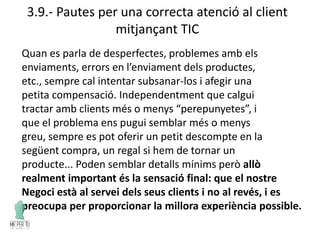 3.9.- Pautes per una correcta atenció al client
mitjançant TIC
Quan es parla de desperfectes, problemes amb els
enviaments, errors en l’enviament dels productes,
etc., sempre cal intentar subsanar-los i afegir una
petita compensació. Independentment que calgui
tractar amb clients més o menys “perepunyetes”, i
que el problema ens pugui semblar més o menys
greu, sempre es pot oferir un petit descompte en la
següent compra, un regal si hem de tornar un
producte... Poden semblar detalls mínims però allò
realment important és la sensació final: que el nostre
Negoci està al servei dels seus clients i no al revés, i es
preocupa per proporcionar la millora experiència possible.
 