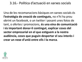 3.16.- Política d’actuació en xarxes socials
Una de les recomanacions bàsiques en xarxes socials és
l’estratègia de creació de continguts, no n’hi ha prou
obrint un facebook, o un twitter i posant unes fotos de
tant, o ofertes i promocions, és una eina de comunicació
i és important donar-li contingut, explicar coses del
sector empresarial en el que estiguem a la nostra
audiència, coses que puguin despertar el seu interès i
crear un nexe d’unió entre ells i la marca.
 