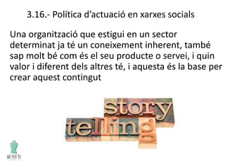 3.16.- Política d’actuació en xarxes socials
Una organització que estigui en un sector
determinat ja té un coneixement inherent, també
sap molt bé com és el seu producte o servei, i quin
valor i diferent dels altres té, i aquesta és la base per
crear aquest contingut
 