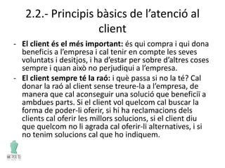 2.2.- Principis bàsics de l’atenció al
client
- El client és el més important: és qui compra i qui dona
beneficis a l’empresa i cal tenir en compte les seves
voluntats i desitjos, i ha d’estar per sobre d’altres coses
sempre i quan això no perjudiqui a l’empresa.
- El client sempre té la raó: i què passa si no la té? Cal
donar la raó al client sense treure-la a l’empresa, de
manera que cal aconseguir una solució que beneficiï a
ambdues parts. Si el client vol quelcom cal buscar la
forma de poder-li oferir, si hi ha reclamacions dels
clients cal oferir les millors solucions, si el client diu
que quelcom no li agrada cal oferir-li alternatives, i si
no tenim solucions cal que ho indiquem.
 