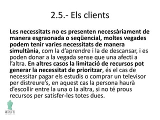 2.5.- Els clients
Les necessitats no es presenten necessàriament de
manera esgraonada o seqüencial, moltes vegades
podem tenir varies necessitats de manera
simultània, com la d’aprendre i la de descansar, i es
poden donar a la vegada sense que una afecti a
l’altra. En altres casos la limitació de recursos pot
generar la necessitat de prioritzar, és el cas de
necessitar pagar els estudis o comprar un televisor
per distreure’s, en aquest cas la persona haurà
d’escollir entre la una o la altra, si no té prous
recursos per satisfer-les totes dues.
 