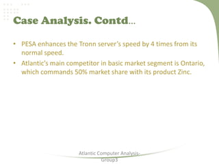 Case Analysis. Contd…
• PESA enhances the Tronn server’s speed by 4 times from its
normal speed.
• Atlantic’s main competitor in basic market segment is Ontario,
which commands 50% market share with its product Zinc.
Atlantic Computer Analysis-
Group3
 