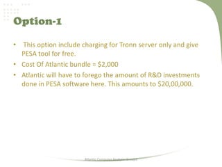 Option-1
• This option include charging for Tronn server only and give
PESA tool for free.
• Cost Of Atlantic bundle = $2,000
• Atlantic will have to forego the amount of R&D investments
done in PESA software here. This amounts to $20,00,000.
Atlantic Computer Analysis-Group3
 