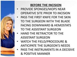 BEFORE THE INCISION 
• PROVIDE SPONGES/MOPS NEAR 
OPERATIVE SITE PRIOR TO INCISION 
• PASS THE FIRST KNIFE FOR THE SKIN 
TO THE SURGEON WITH THE BLADE 
FACING DOWNWARD & HEMOSTATS 
TO THE ASSISTANT SURGEON 
• HAND THE RETRACTOR TO THE 
ASSISTANT SURGEON 
• WATCH THE FIELD/PROCEDURE & 
ANTICIPATE THE SURGEON’S NEEDS 
• PASS THE INSTRUMENTS IN A DECISIVE 
& POSITIVE MANNER 
 