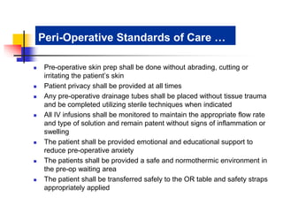 Peri-Operative Standards of Care … 
 Pre-operative skin prep shall be done without abrading, cutting or 
irritating the patient’s skin 
 Patient privacy shall be provided at all times 
 Any pre-operative drainage tubes shall be placed without tissue trauma 
and be completed utilizing sterile techniques when indicated 
 All IV infusions shall be monitored to maintain the appropriate flow rate 
and type of solution and remain patent without signs of inflammation or 
swelling 
 The patient shall be provided emotional and educational support to 
reduce pre-operative anxiety 
 The patients shall be provided a safe and normothermic environment in 
the pre-op waiting area 
 The patient shall be transferred safely to the OR table and safety straps 
appropriately applied 
 