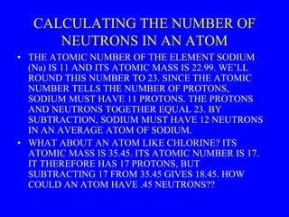 CALCULATING THE NUMBER OF
NEUTRONS IN AN ATOM
• THE ATOMIC NUMBER OF THE ELEMENT SODIUM
(Na) IS 11 AND ITS ATOMIC MASS IS 22.99. WE’LL
ROUND THIS NUMBER TO 23. SINCE THE ATOMIC
NUMBER TELLS THE NUMBER OF PROTONS,
SODIUM MUST HAVE 11 PROTONS. THE PROTONS
AND NEUTRONS TOGETHER EQUAL 23. BY
SUBTRACTION, SODIUM MUST HAVE 12 NEUTRONS
IN AN AVERAGE ATOM OF SODIUM.
• WHAT ABOUT AN ATOM LIKE CHLORINE? ITS
ATOMIC MASS IS 35.45. ITS ATOMIC NUMBER IS 17.
IT THEREFORE HAS 17 PROTONS, BUT
SUBTRACTING 17 FROM 35.45 GIVES 18.45. HOW
COULD AN ATOM HAVE .45 NEUTRONS??
 