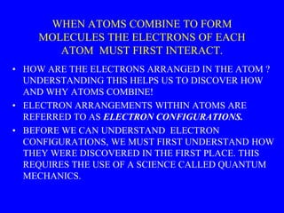 WHEN ATOMS COMBINE TO FORM
MOLECULES THE ELECTRONS OF EACH
ATOM MUST FIRST INTERACT.
• HOW ARE THE ELECTRONS ARRANGED IN THE ATOM ?
UNDERSTANDING THIS HELPS US TO DISCOVER HOW
AND WHY ATOMS COMBINE!
• ELECTRON ARRANGEMENTS WITHIN ATOMS ARE
REFERRED TO AS ELECTRON CONFIGURATIONS.
• BEFORE WE CAN UNDERSTAND ELECTRON
CONFIGURATIONS, WE MUST FIRST UNDERSTAND HOW
THEY WERE DISCOVERED IN THE FIRST PLACE. THIS
REQUIRES THE USE OF A SCIENCE CALLED QUANTUM
MECHANICS.
 