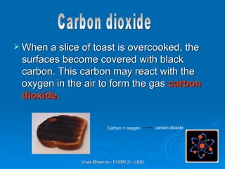 When a slice of toast is overcooked, the surfaces become covered with black carbon. This carbon may react with the oxygen in the air to form the gas  carbon dioxide. Carbon + oxygen  carbon dioxide Carbon dioxide 