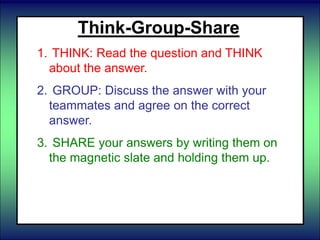 Think-Group-Share
1. THINK: Read the question and THINK
about the answer.
2. GROUP: Discuss the answer with your
teammates and agree on the correct
answer.
3. SHARE your answers by writing them on
the magnetic slate and holding them up.
 