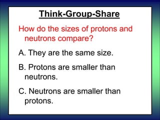 Think-Group-Share
How do the sizes of protons and
neutrons compare?
A. They are the same size.
B. Protons are smaller than
neutrons.
C. Neutrons are smaller than
protons.
 