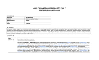 ALUR TUJUAN PEMBELAJARAN (ATP) FASE F
MATA PELAJARAN SEJARAH
A. INFORMASI
Penyusun Dini Wariastuti
Sekolah SMAS Panca Budi Medan
Mata Pelajaran Sejarah
Fase F
Kelas XI dan XII
B. RASIONAL
C. DOMAIN CP
FASE F
DOMAIN CP Elemen Keterampilan Konsep Sejarah :
Pada akhir fase kelas XI ini, peserta didik mampu mengembangkan konsep sejarah yang dapat digunakan untuk mengkaji peristiwa sejarah; mengidentifikasi kiprah
orang-orang atau kelompok masyarakat dalam menciptakan dan menggerakan sejarah; mengidentifikasi peristiwa sejarah di Indonesia serta mengaitkan atau
menghubungkannya dengan peristiwa sejarah di dunia pada periode yang sama; mengidentifikasi dan menganalisis pola perkembangan, keberlanjutan, perubahan,
dan pengulangan dalam peristiwa sejarah; dan mengembangkan konsep diakronis (kronologi) dan/atau sinkronis untuk mendeskripsikan peristiwa sejarah.
Pada akhir fase kelas XII ini, peserta didik mampu mengembangkan konsep sejarah yang dapat digunakan untuk menganalisis berbagai peristiwa aktual yang
terjadi; mengidentifikasi kiprah orang-orang atau kelompok masyarakat pada masa kini yang membawa dampak bagi kehidupan manusia; mengidentifikasi
keterkaitan atau hubungan antara peristiwa sejarah di Indonesia yang bersifat lokal dan nasional dengan peristiwa sejarah di dunia; membandingkan dan
mengaitkan berbagai peristiwa yang terjadi secara aktual dengan peristiwa sejarah; dan mengembangkan konsep diakronis (kronologi) dan/atau sinkronis untuk
Berdasarkan Capaian Belajar, Peserta didik memiliki kemampuan berpikir kritis sehingga mampu memahami konsep-konsep dasar dalam pembelajaran Sejarah serta memiliki keterampilan
dan daya nalar dalam menyelesaikan persoalan-persoalan kekinian melalui pengetahuan Sejarah. Selain itu, melalui berbagai literasi, Peserta didik diharapkan mampu mengambil hikmah
dari setiap peristiwa Sejarah dan mengaitkannya dengan berbagai peristiwa di masa kini, dengan begitu diharapkan peserta didik menjadi senang belajar Sejarah serta dapat membuat
sebuah karya sederhana yang berhubungan dengan Sejarah.
 