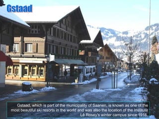 Gstaad, which is part of the municipality of Saanen, is known as one of the most beautiful ski resorts in the world and was also the location of the Institute Lê Rosey's winter campus since 1916. Gstaad 