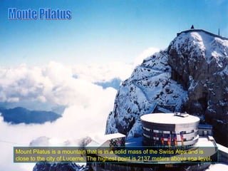 Mount Pilatus is a mountain that is in a solid mass of the Swiss Alps and is close to the city of Lucerne. The highest point is 2137 meters above sea level. Monte Pilatus 