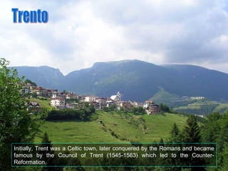 Initially, Trent was a Celtic town, later conquered by the Romans and became famous by the Council of Trent (1545-1563) which led to the Counter-Reformation. Trento 