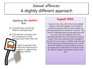 Sexual offences:
A slightly different approach
Dagnall 2003.
V was at a bus stop where the D was already
waiting. It became apparent to her that D
wished to have sex with her and, indeed, he
said expressly that he wanted to “fuck her”. She
became frightened and moved away from the
bus stop. She was followed by D, who
ultimately grabbed her and forced her against
a fence. She was screaming. She managed to
get back to a bus stop in another road and was
still screaming and being held by D at a point
when she became convinced that she was to
be raped and so indicated to D that he could
do what he wanted as long as he didn’t hurt
her.
Applying the Guellfer
test:
 Using that test, would D be
liable for attempted rape?
 Is the decision consistent with
the CA approach in other
attempts cases? Why? Why not?
 What might its approach here
reveal about the importance of
public opinion in determining
the meaning of MTMP?
 