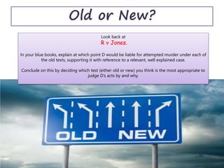 Old or New?
Look back at
R v Jones.
In your blue books, explain at which point D would be liable for attempted murder under each of
the old tests, supporting it with reference to a relevant, well explained case.
Conclude on this by deciding which test (either old or new) you think is the most appropriate to
judge D’s acts by and why.
 