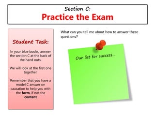 Section C:
Practice the Exam
Student Task:
In your blue books, answer
the section C at the back of
the hand outs.
We will look at the first one
together.
Remember that you have a
model C answer on
causation to help you with
the form, if not the
content
What can you tell me about how to answer these
questions?
 