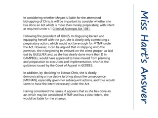 In considering whether Megan is liable for the attempted
kidnapping of Chris, is will be important to consider whether she
has done an Act which is more than merely preparatory, with intent
as required under s.1 Criminal Attempts Act 1981.
Following the precedent of JONES, In disguising herself and
equipping herself with the gun, she is clearly only committing a
preparatory action, which would not be enough for MTMP under
the Act. However, it can be argued that in stepping onto the
premises, she is beginning to ‘embark on the crime proper’ as laid
out by GUELLFER and, as she has clearly done more than D in
CAMPBELL, would have appeared to have moved from planning
and preparation to execution and implementation, which is the
guidance issued by the Court of Appeal in GEDDES.
In addition, by ‘deciding’ to kidnap Chris, she is clearly
demonstrating a true desire to bring about the consequence
[MOHAN], especially given her subsequent actions, and thus would
seem to have the intent necessary under the Act.
Having considered the issues, it appears that as she has done an
act which may be considered MTMP and has a clear intent, she
would be liable for the attempt.
MissHart’sAnswer
 