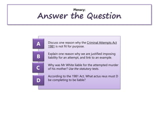 Plenary:
Answer the Question
Discuss one reason why the Criminal Attempts Act
1981 is not fit for purpose.
Explain one reason why we are justified imposing
liability for an attempt, and link to an example.
Why was Mr White liable for the attempted murder
of his mother? Use the statutory tests.
According to the 1981 Act, What actus reus must D
be completing to be liable?
A
B
C
D
 