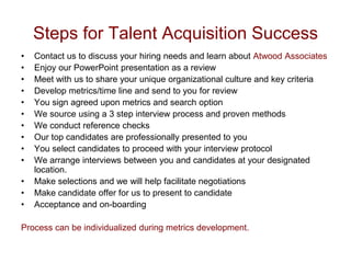 Steps for Talent Acquisition Success
•   Contact us to discuss your hiring needs and learn about Atwood Associates
•   Enjoy our PowerPoint presentation as a review
•   Meet with us to share your unique organizational culture and key criteria
•   Develop metrics/time line and send to you for review
•   You sign agreed upon metrics and search option
•   We source using a 3 step interview process and proven methods
•   We conduct reference checks
•   Our top candidates are professionally presented to you
•   You select candidates to proceed with your interview protocol
•   We arrange interviews between you and candidates at your designated
    location.
•   Make selections and we will help facilitate negotiations
•   Make candidate offer for us to present to candidate
•   Acceptance and on-boarding

Process can be individualized during metrics development.
 