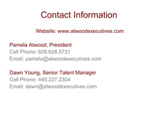 Contact Information
         Website: www.atwoodexecutives.com

Pamela Atwood, President
Cell Phone: 608.628.5731
Email: pamela@atwoodexecutives.com

Dawn Young, Senior Talent Manager
Cell Phone: 440.227.2304
Email: dawn@atwoodexecutives.com
 