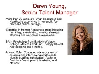 Dawn Young,
             Senior Talent Manager
More than 20 years of Human Resources and
  Healthcare experience in non-profit, for-
  profit and clinical settings.

Expertise in Human Resources areas including
  recruiting, interviewing, training, strategic
  planning and workforce development.

BA in Psychology from Baldwin-Wallace
  College, Master’s work; Art Therapy Clinical
  Assessments and Finance.

Atwood Role: Continuous development of
   sourcing and interviewing strategies to
   identify qualified candidates. Assist in
   Business Development, Marketing and
   Metrics.
 