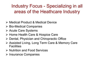 Industry Focus - Specializing in all
      areas of the Heathcare Industry

 Medical Product & Medical Device
 Bio-Medical Companies
 Acute Care Systems
 Home Health Care & Hospice Care
 Dental, Physician and Chiropractic Office
 Assisted Living, Long Term Care & Memory Care
  Facilities
 Nutrition and Food Services
 Insurance Companies
 