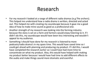 Research
• For my research I looked at a range of different radio dramas (e.g The archers).
This helped me understand how a radio drama is written, directed and acted
out. This helped me with creating my soundscape because it gave me a good
idea of how to make mine sound as good as a professional one.
• Another strength of my research was looking into the farming industry
because the story is set on a farm and farmers would enjoy listening to it. If I
didn’t do this, my soundscape would have been less interesting and wouldn’t
appeal to my audience.
• Something I should have done for my research is listened to more
podcasts/radio drama’s in my spare time. This would have saved time so I
could get ahead with planning and producing my product. If I did this, I would
have completed the research earlier so I could have had more time to
concentrate on what my product. Also, this would have helped with making
my product better because I would have had time to add different effects to
the audio and make things sound more dramatic and eventful.
 