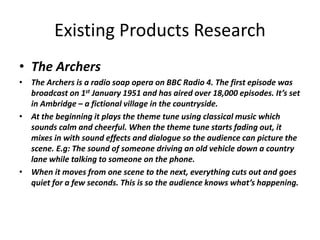 Existing Products Research
• The Archers
• The Archers is a radio soap opera on BBC Radio 4. The first episode was
broadcast on 1st January 1951 and has aired over 18,000 episodes. It’s set
in Ambridge – a fictional village in the countryside.
• At the beginning it plays the theme tune using classical music which
sounds calm and cheerful. When the theme tune starts fading out, it
mixes in with sound effects and dialogue so the audience can picture the
scene. E.g: The sound of someone driving an old vehicle down a country
lane while talking to someone on the phone.
• When it moves from one scene to the next, everything cuts out and goes
quiet for a few seconds. This is so the audience knows what’s happening.
 