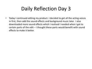 Daily Reflection Day 3
• Today I continued editing my product. I decided to get all the acting voices
in first, then add the sound effects and background music later. I also
downloaded more sound effects which I realised I needed when I got to
certain parts of the edit – I thought these parts would benefit with sound
effects to make it better.
 