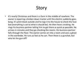 Story
• It’s nearly Christmas and there is a farm in the middle of nowhere. The
owner is repairing a broken down tractor until the electric suddenly goes
bang. It’s pitch black outside and he legs it to the house to check the fuse
box (everything is set to what it should be). He then hears creaking. He
rings his business partner telling him to get there as quick as possible. He
arrives in minutes and they go checking the rooms. His business partner
falls through the floor. The owner carries on into a room and sees a ghost
in the wardrobe. He runs as fast as he can. Then there is a gunshot, but
who let the gun off?
 