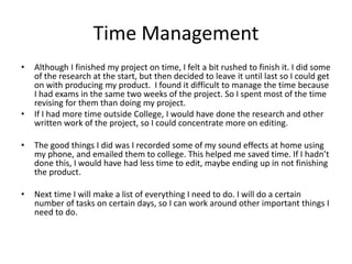 Time Management
• Although I finished my project on time, I felt a bit rushed to finish it. I did some
of the research at the start, but then decided to leave it until last so I could get
on with producing my product. I found it difficult to manage the time because
I had exams in the same two weeks of the project. So I spent most of the time
revising for them than doing my project.
• If I had more time outside College, I would have done the research and other
written work of the project, so I could concentrate more on editing.
• The good things I did was I recorded some of my sound effects at home using
my phone, and emailed them to college. This helped me saved time. If I hadn’t
done this, I would have had less time to edit, maybe ending up in not finishing
the product.
• Next time I will make a list of everything I need to do. I will do a certain
number of tasks on certain days, so I can work around other important things I
need to do.
 