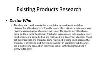 Existing Products Research
• Doctor Who
– The show starts with spooky, but smooth background music and clear
dialogue from the characters. Then the sound effects kick in which sound very
mysterious along with a characters evil voice. The sounds were like chains
being tied to a metal handle bar. This builds suspense and puts a picture in my
mind of someone being tied up and restrained in a dangerous situation. Then I
get the impression the character being restrained is being killed because the
character is screaming and there is an sound of an explosion, but it sounds
like a loud hissing tap, and an eerie voice echo's in the background and it
slowly fades away.
 