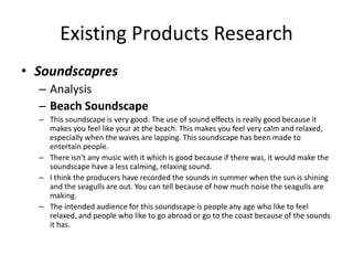 Existing Products Research
• Soundscapres
– Analysis
– Beach Soundscape
– This soundscape is very good. The use of sound effects is really good because it
makes you feel like your at the beach. This makes you feel very calm and relaxed,
especially when the waves are lapping. This soundscape has been made to
entertain people.
– There isn’t any music with it which is good because if there was, it would make the
soundscape have a less calming, relaxing sound.
– I think the producers have recorded the sounds in summer when the sun is shining
and the seagulls are out. You can tell because of how much noise the seagulls are
making.
– The intended audience for this soundscape is people any age who like to feel
relaxed, and people who like to go abroad or go to the coast because of the sounds
it has.
 